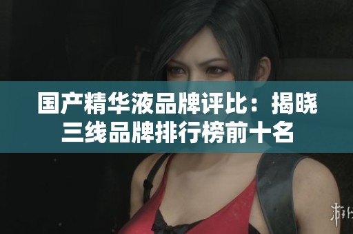 国产精华液品牌评比：揭晓三线品牌排行榜前十名