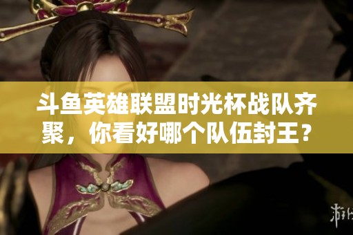 斗鱼英雄联盟时光杯战队齐聚，你看好哪个队伍封王？