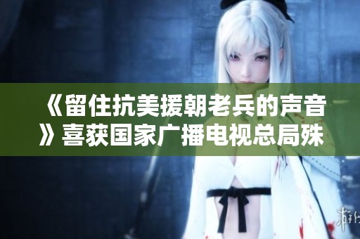 《留住抗美援朝老兵的声音》喜获国家广播电视总局殊荣