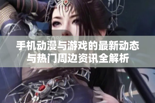 手机动漫与游戏的最新动态与热门周边资讯全解析