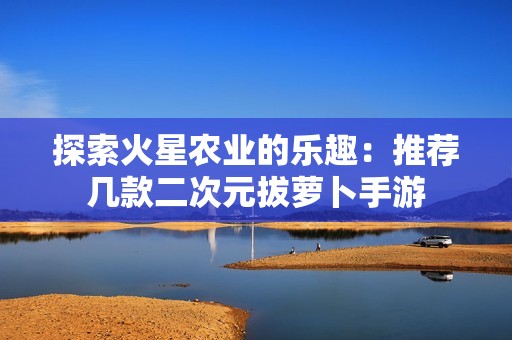 探索火星农业的乐趣：推荐几款二次元拔萝卜手游