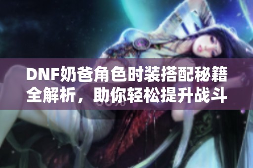 DNF奶爸角色时装搭配秘籍全解析，助你轻松提升战斗力