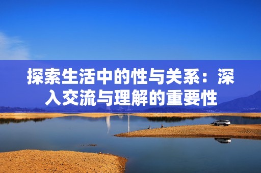 探索生活中的性与关系：深入交流与理解的重要性