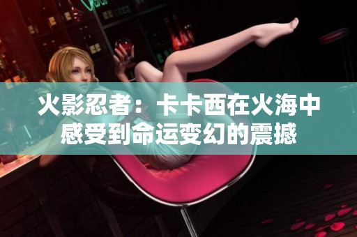火影忍者：卡卡西在火海中感受到命运变幻的震撼