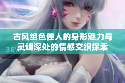 古风绝色佳人的身形魅力与灵魂深处的情感交织探索