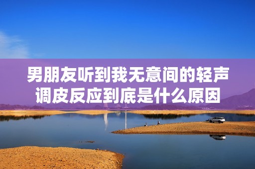 男朋友听到我无意间的轻声调皮反应到底是什么原因