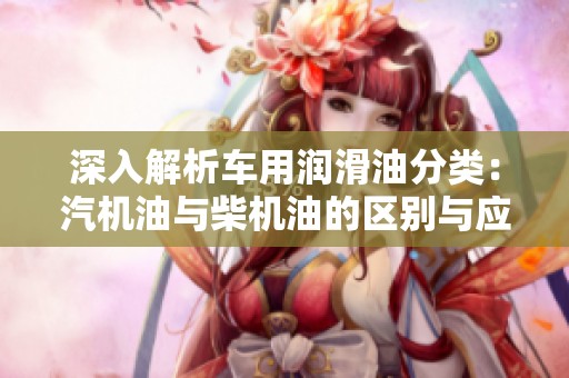 深入解析车用润滑油分类：汽机油与柴机油的区别与应用