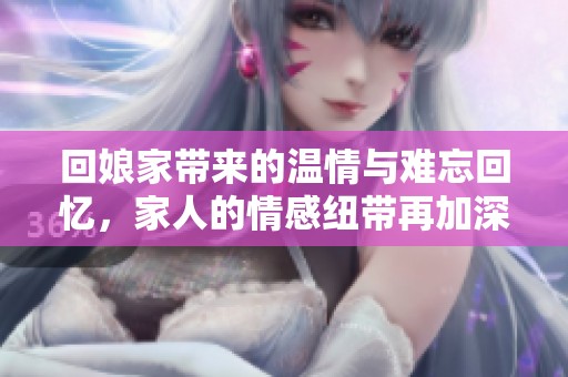 回娘家带来的温情与难忘回忆，家人的情感纽带再加深