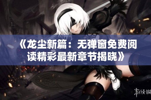 《龙尘新篇：无弹窗免费阅读精彩最新章节揭晓》