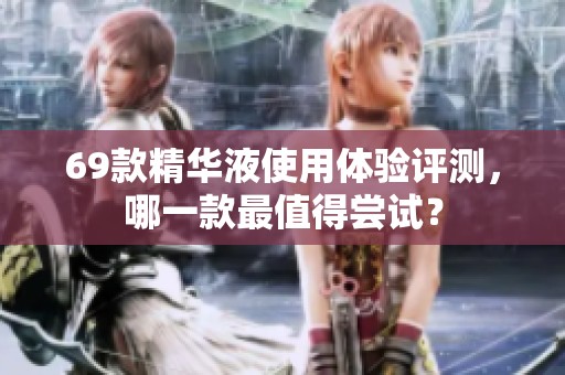 69款精华液使用体验评测，哪一款最值得尝试？