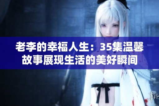 老李的幸福人生：35集温馨故事展现生活的美好瞬间
