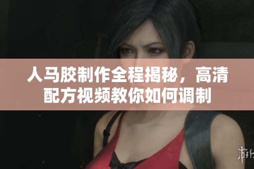 人马胶制作全程揭秘，高清配方视频教你如何调制