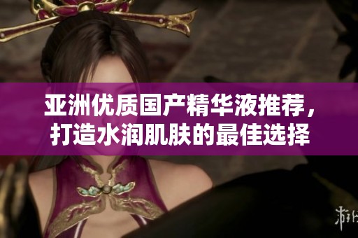 亚洲优质国产精华液推荐，打造水润肌肤的最佳选择
