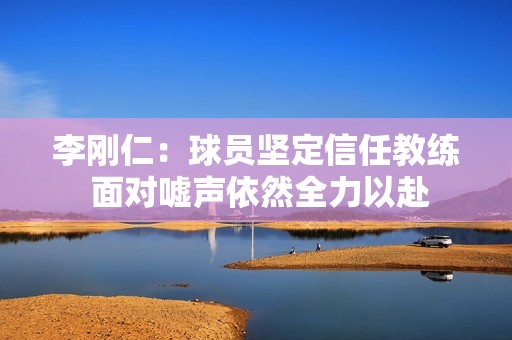 李刚仁：球员坚定信任教练 面对嘘声依然全力以赴