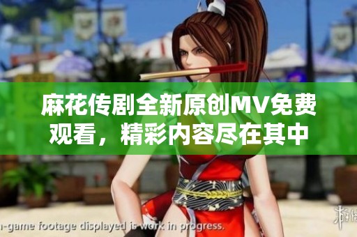 麻花传剧全新原创MV免费观看，精彩内容尽在其中