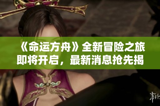 《命运方舟》全新冒险之旅即将开启，最新消息抢先揭晓