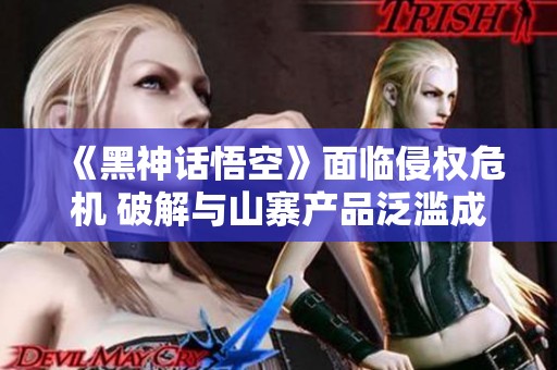 《黑神话悟空》面临侵权危机 破解与山寨产品泛滥成灾
