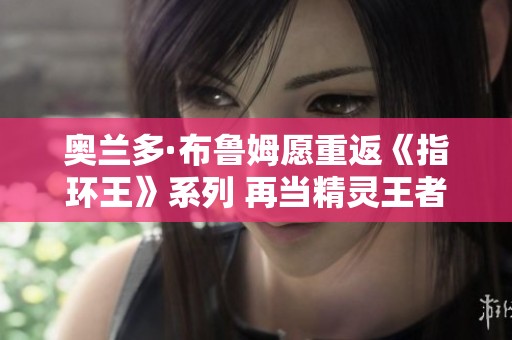 奥兰多·布鲁姆愿重返《指环王》系列 再当精灵王者