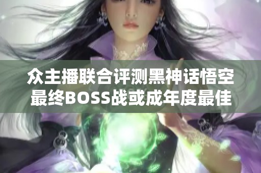 众主播联合评测黑神话悟空最终BOSS战或成年度最佳游戏