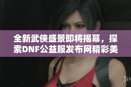 全新武侠盛景即将揭幕，探索DNF公益服发布网精彩美图合集