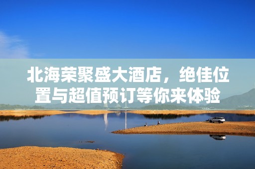 北海荣聚盛大酒店，绝佳位置与超值预订等你来体验