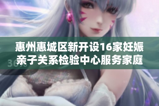 惠州惠城区新开设16家妊娠亲子关系检验中心服务家庭健康