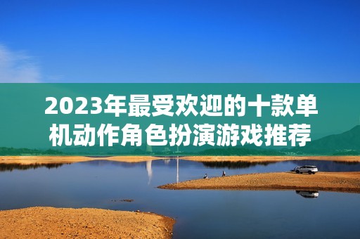 2023年最受欢迎的十款单机动作角色扮演游戏推荐