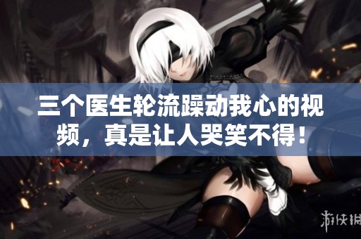 三个医生轮流躁动我心的视频，真是让人哭笑不得！