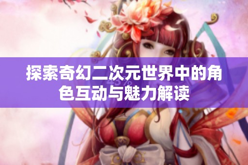 探索奇幻二次元世界中的角色互动与魅力解读