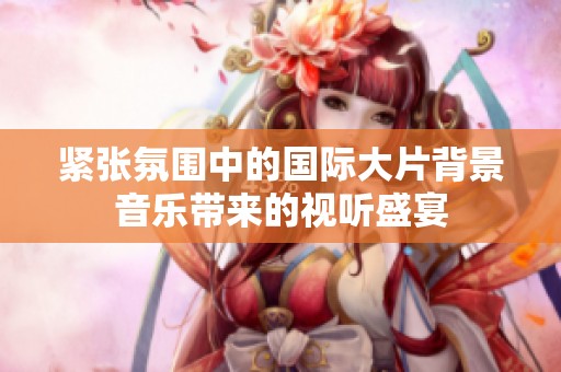 紧张氛围中的国际大片背景音乐带来的视听盛宴