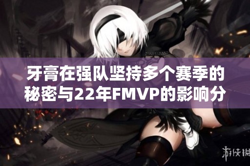 牙膏在强队坚持多个赛季的秘密与22年FMVP的影响分析
