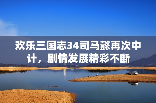 欢乐三国志34司马懿再次中计，剧情发展精彩不断