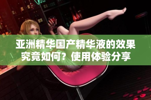 亚洲精华国产精华液的效果究竟如何？使用体验分享