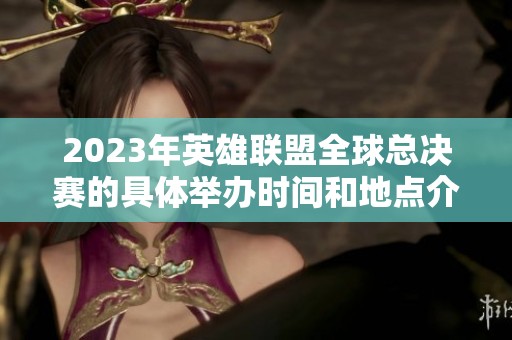2023年英雄联盟全球总决赛的具体举办时间和地点介绍