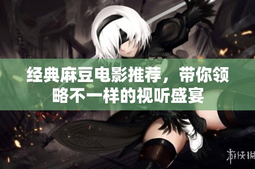 经典麻豆电影推荐，带你领略不一样的视听盛宴