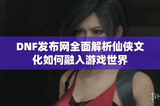 DNF发布网全面解析仙侠文化如何融入游戏世界