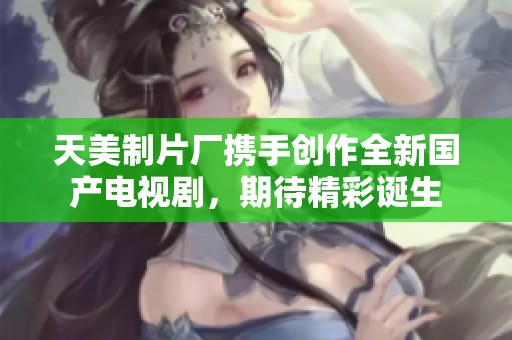 天美制片厂携手创作全新国产电视剧，期待精彩诞生