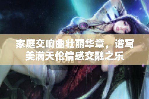 家庭交响曲壮丽华章，谱写美满天伦情感交融之乐
