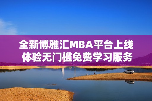 全新博雅汇MBA平台上线 体验无门槛免费学习服务