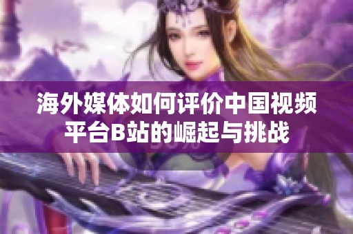 海外媒体如何评价中国视频平台B站的崛起与挑战