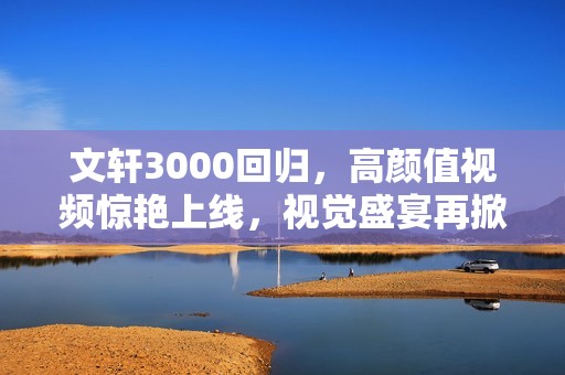 文轩3000回归，高颜值视频惊艳上线，视觉盛宴再掀热潮