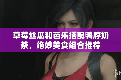 草莓丝瓜和芭乐搭配鸭脖奶茶，绝妙美食组合推荐
