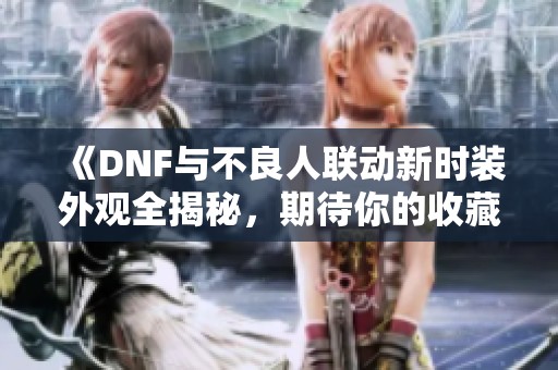 《DNF与不良人联动新时装外观全揭秘，期待你的收藏！》