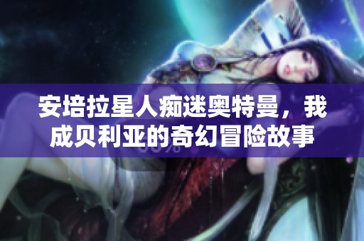 安培拉星人痴迷奥特曼，我成贝利亚的奇幻冒险故事