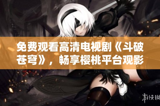 免费观看高清电视剧《斗破苍穹》，畅享樱桃平台观影体验
