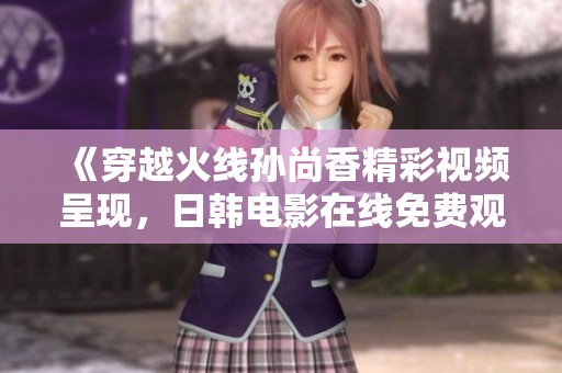 《穿越火线孙尚香精彩视频呈现，日韩电影在线免费观看》