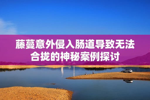 藤蔓意外侵入肠道导致无法合拢的神秘案例探讨