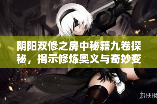 阴阳双修之房中秘籍九卷探秘，揭示修炼奥义与奇妙变化