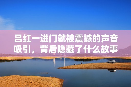 吕红一进门就被震撼的声音吸引，背后隐藏了什么故事？