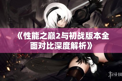 《性能之巅2与初战版本全面对比深度解析》